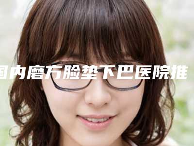 国内磨方脸垫下巴医院推荐:磨方脸垫下巴医院top50再更新
