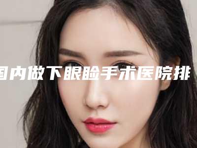 国内做下眼睑手术医院排行榜:做下眼睑手术医院前50点击查看
