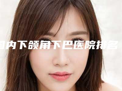 国内下颌角下巴医院排名:下颌角下巴医院top50名单上线