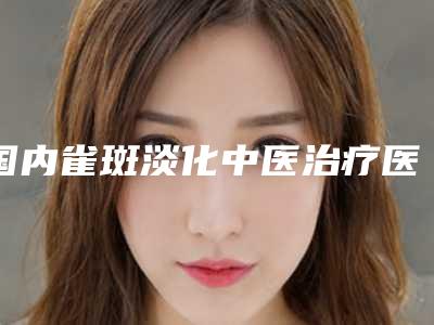 国内雀斑淡化中医治疗医院推荐:雀斑淡化中医治疗医院前50强哪个有名气