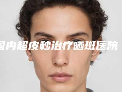 国内超皮秒治疗晒斑医院推荐：超皮秒治疗晒斑医院TOP50有不少技术优势