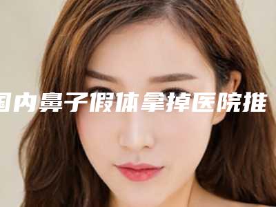 国内鼻子假体拿掉医院推荐:鼻子假体拿掉医院50强精品机构汇总