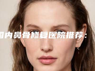 国内鼻骨修复医院推荐：鼻骨修复医院top50来挑选