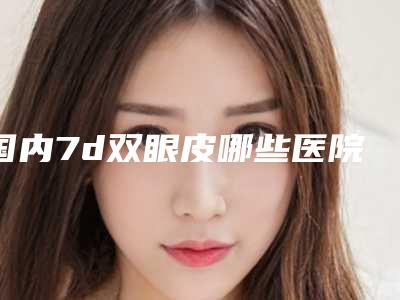 国内7d双眼皮哪些医院好：7d双眼皮医院前50位名单分享