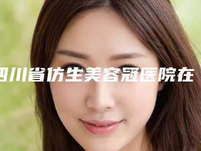 四川省仿生美容冠医院在榜清单前10名独家发布（四川省仿生美容冠口腔医院价格不贵口碑好）