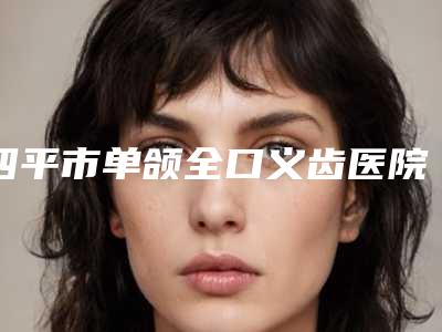 四平市单颌全口义齿医院上榜清单top10实时更新(四平市单颌全口义齿口腔医院价格收费合理化)