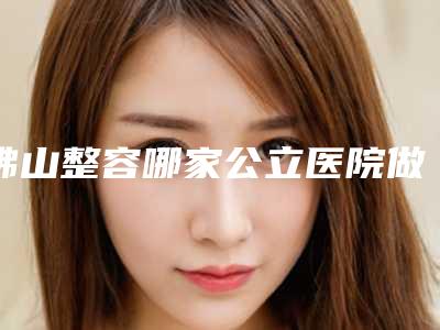 佛山整容哪家公立医院做得最好?