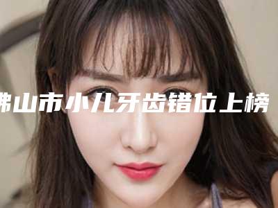 佛山市小儿牙齿错位上榜清单top10强名单已出-佛山市小儿牙齿错位口腔医生