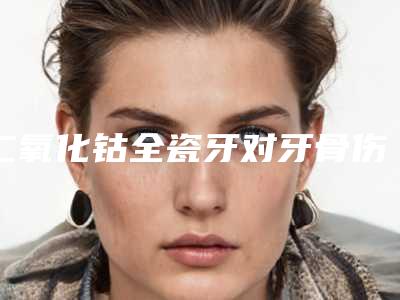二氧化钴全瓷牙对牙骨伤害大吗