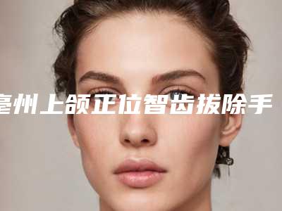 亳州上颌正位智齿拔除手术费用你了解吗