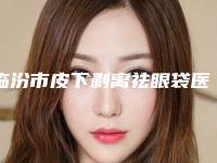 临汾市皮下剥离祛眼袋医院上榜名单前3的优势特色详细指南-山西伊莱美医疗美容门诊部是权威专家上榜
