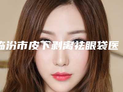 临汾市皮下剥离祛眼袋医院上榜名单前3的优势特色详细指南-山西伊莱美医疗美容门诊部是权威专家上榜