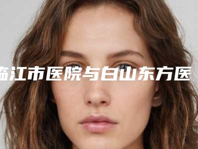 临江市医院与白山东方医疗美容中心你更喜欢哪一家