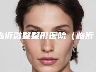 临沂微整整形医院(临沂微整形下巴费用会比较贵吗)