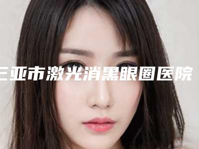 三亚市激光消黑眼圈医院在榜清单top10强详情提示(三亚悦已婕熹卡医疗美容门诊部TOP10稳中求胜)