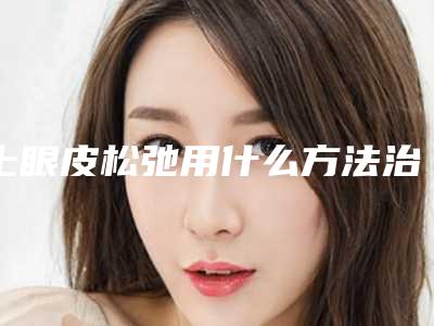 上眼皮松弛用什么方法治疗（上眼皮松弛了怎么办能用什么办法）