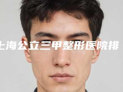 上海公立三甲整形医院排名公布!这五家机构从技术实力价格看!明智之选!