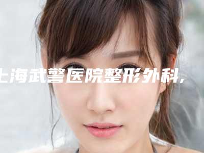 上海武警医院整形外科,上海星时医疗美容门诊部口碑、实力充分PK