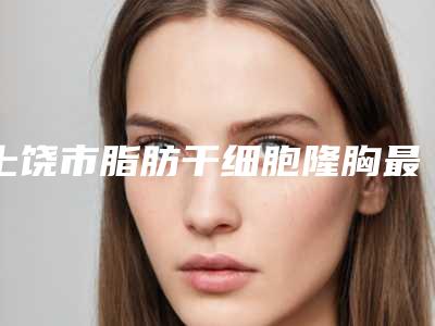 上饶市脂肪干细胞隆胸最好的整形医院(上饶童晓玮医疗美容诊所好评不贵)