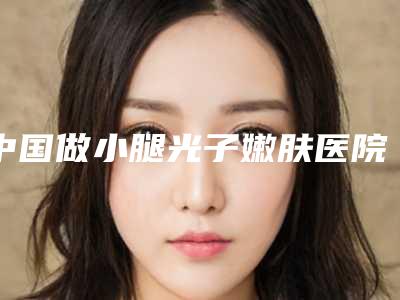 中国做小腿光子嫩肤医院推荐：做小腿光子嫩肤医院前50位免费查看