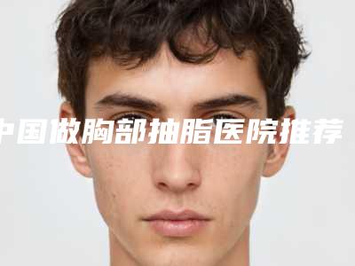 中国做胸部抽脂医院推荐:做胸部抽脂医院前50强机构汇总