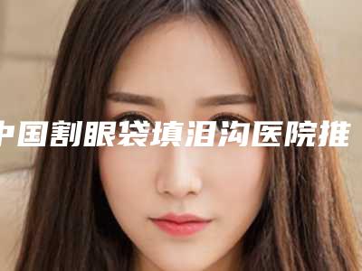 中国割眼袋填泪沟医院推荐:割眼袋填泪沟医院前50口碑之选