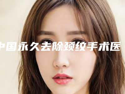 中国永久去除颈纹手术医院哪家强：永久去除颈纹手术医院50强出炉了