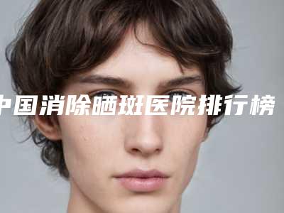 中国消除晒斑医院排行榜：消除晒斑医院前50位年度公开