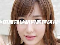 中国面部抽脂问题医院排名：面部抽脂问题医院前50名评选发布