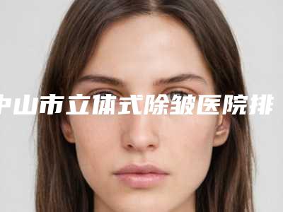中山市立体式除皱医院排名榜满意度高（中山市立体式除皱整形医院）