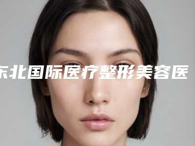 东北国际医疗整形美容医院行不行-推荐谭佳男医生,赵新生医生,邱涛医生