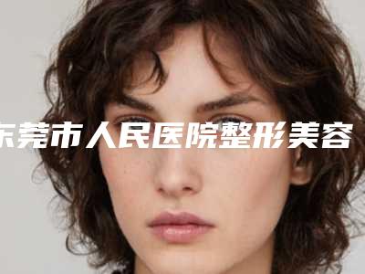 东莞市人民医院整形美容科,东莞人民医院医疗美容科口碑大PK