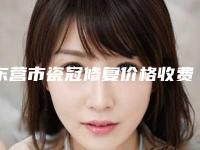 东营市瓷冠修复价格收费表2025新版本-东营市瓷冠修复价格