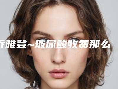 乔雅登~玻尿酸收费那么贵 有什么不一样吗