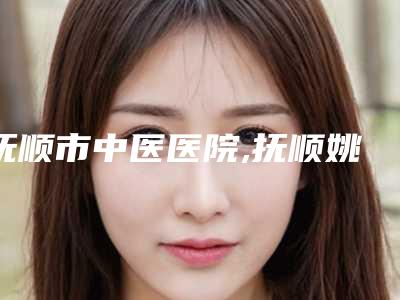 抚顺市中医医院,抚顺姚大夫医美诊所哪家整形最好