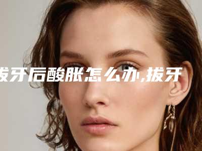 拔牙后酸胀怎么办,拔牙后第二天周围牙龈酸胀