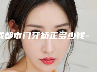 成都市门牙矫正多少钱-成都市门牙矫正医院在榜清单前10名最新发布