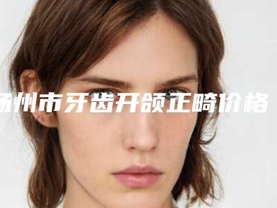 扬州市牙齿开颌正畸价格(费用)清单全新新鲜出炉-扬州市牙齿开颌正畸价格