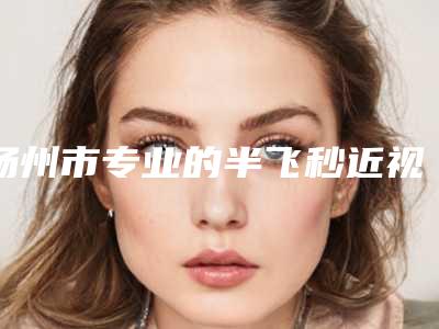 扬州市专业的半飞秒近视眼激光手术医生(汪济广医生当地整友推荐)