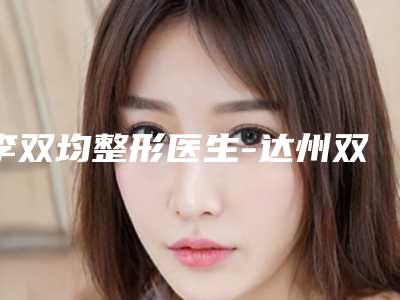 李双均整形医生-达州双均医疗美容门诊李双均医师这些医生靠谱有实力,放心选
