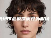 杭州市疤痕体质开外眼角医院排名榜八强查收-杭州市疤痕体质开外眼角整形医院