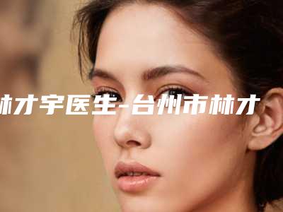 林才宇医生-台州市林才宇整形专家样样yyds