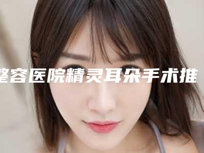 整容医院精灵耳朵手术推荐:精灵耳朵手术医院top30强名单花落谁家