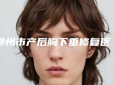 柳州市产后胸下垂修复医生排行top10强全新一览-柳州市产后胸下垂修复医生