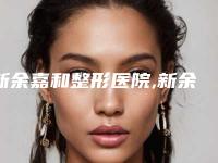 新余嘉和整形医院,新余嘉和医疗美容门诊部各方技术和审美在线PK