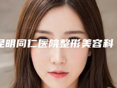 昆明同仁医院整形美容科,昆明圣雅医疗美容门诊部2025排名实力PK
