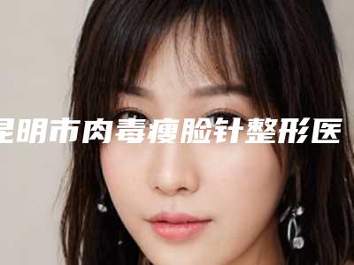昆明市肉毒瘦脸针整形医生上榜清单top10强详细榜单更新-聂文勇医生都是实力派