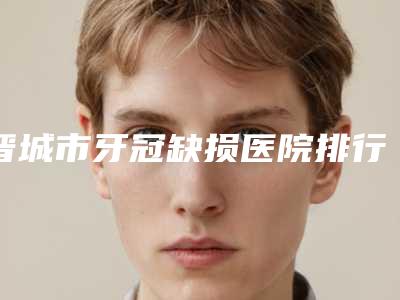 晋城市牙冠缺损医院排行强榜前十位正规名单公开(晋城市牙冠缺损口腔医院连锁你更喜欢哪一家)