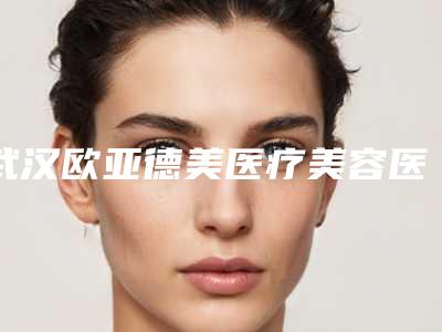 武汉欧亚德美医疗美容医院,武汉光泽皇后医疗美容哪家整形最好