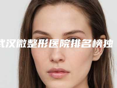 武汉微整形医院排名榜独家盘点!精选人气六强,你一定要认识!